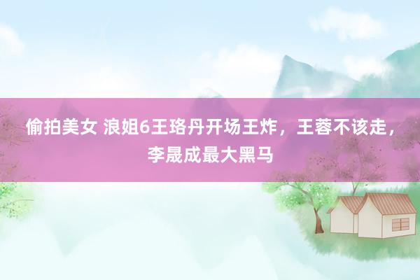 偷拍美女 浪姐6王珞丹开场王炸，王蓉不该走，李晟成最大黑马