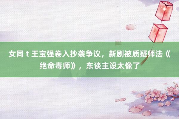 女同 t 王宝强卷入抄袭争议，新剧被质疑师法《绝命毒师》，东谈主设太像了