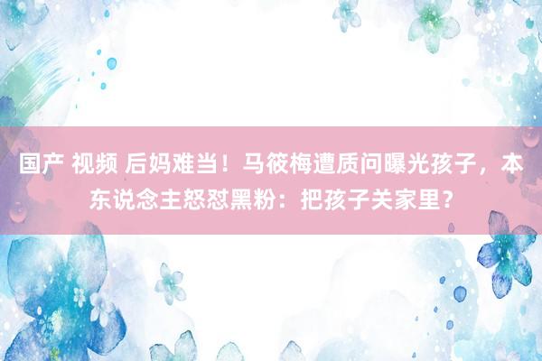 国产 视频 后妈难当！马筱梅遭质问曝光孩子，本东说念主怒怼黑粉：把孩子关家里？