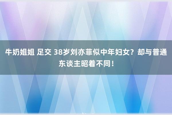 牛奶姐姐 足交 38岁刘亦菲似中年妇女？却与普通东谈主昭着不同！