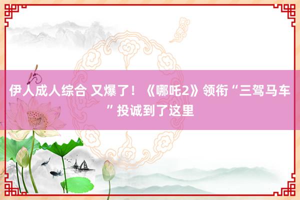 伊人成人综合 又爆了！《哪吒2》领衔“三驾马车”投诚到了这里