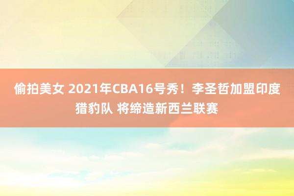 偷拍美女 2021年CBA16号秀！李圣哲加盟印度猎豹队 将缔造新西兰联赛