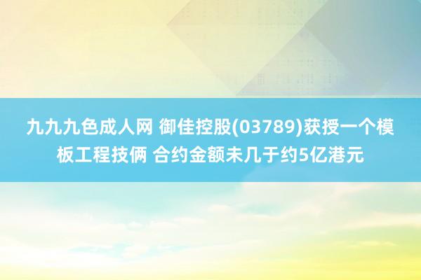 九九九色成人网 御佳控股(03789)获授一个模板工程技俩 合约金额未几于约5亿港元