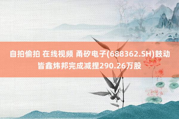 自拍偷拍 在线视频 甬矽电子(688362.SH)鼓动皆鑫炜邦完成减捏290.26万股