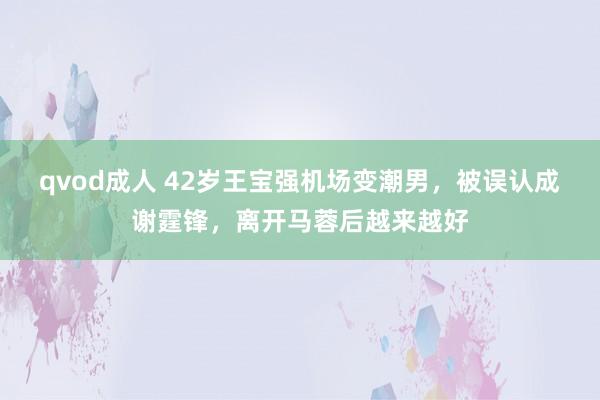 qvod成人 42岁王宝强机场变潮男，被误认成谢霆锋，离开马蓉后越来越好