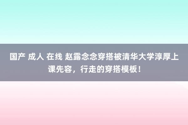 国产 成人 在线 赵露念念穿搭被清华大学淳厚上课先容，行走的穿搭模板！