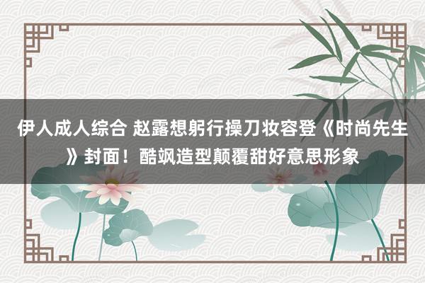 伊人成人综合 赵露想躬行操刀妆容登《时尚先生》封面！酷飒造型颠覆甜好意思形象