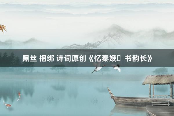 黑丝 捆绑 诗词原创《忆秦娥・书韵长》