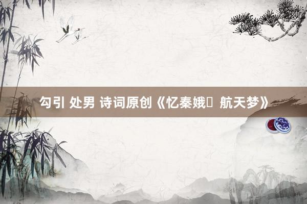 勾引 处男 诗词原创《忆秦娥・航天梦》