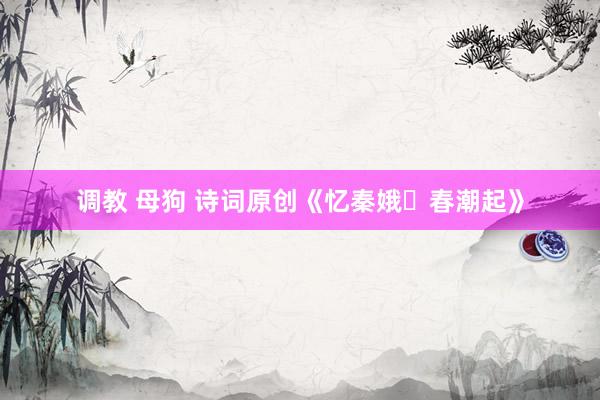 调教 母狗 诗词原创《忆秦娥・春潮起》