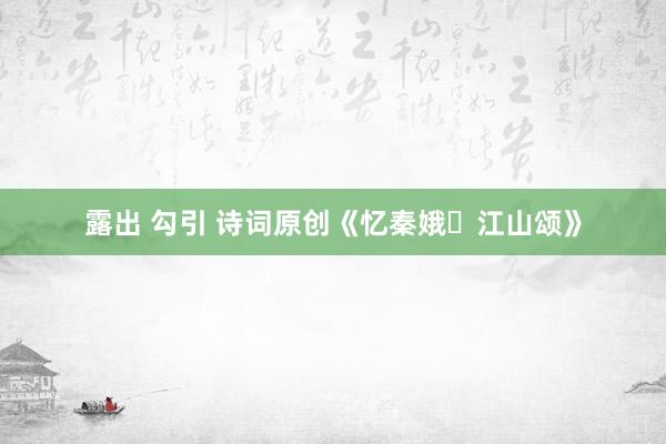 露出 勾引 诗词原创《忆秦娥・江山颂》