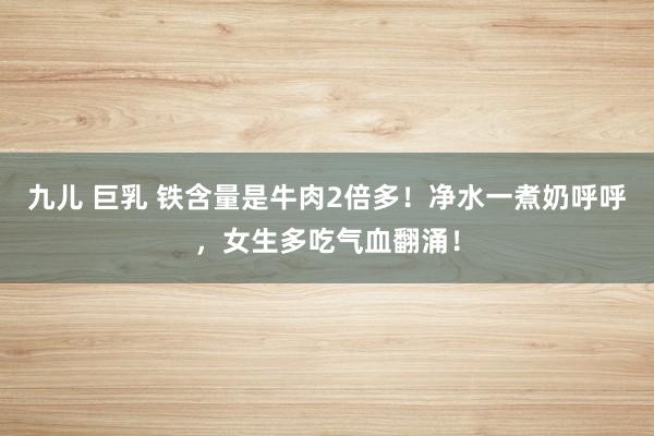 九儿 巨乳 铁含量是牛肉2倍多！净水一煮奶呼呼，女生多吃气血翻涌！