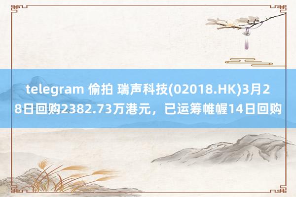 telegram 偷拍 瑞声科技(02018.HK)3月28日回购2382.73万港元，已运筹帷幄14日回购