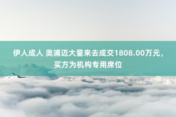 伊人成人 奥浦迈大量来去成交1808.00万元，买方为机构专用席位