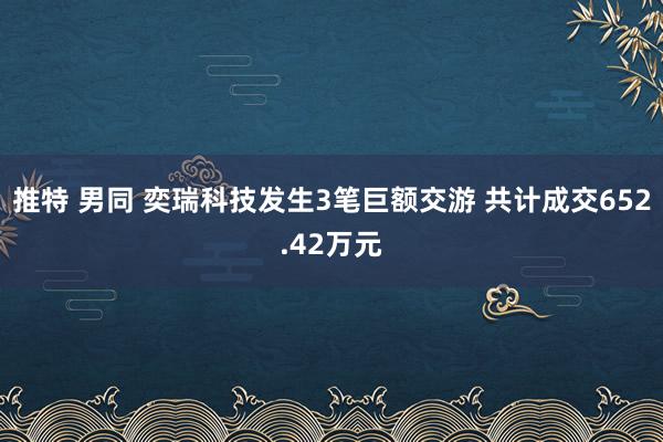 推特 男同 奕瑞科技发生3笔巨额交游 共计成交652.42万元