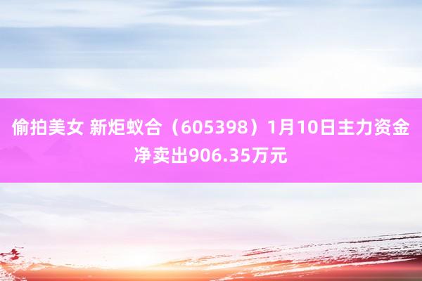 偷拍美女 新炬蚁合（605398）1月10日主力资金净卖出906.35万元