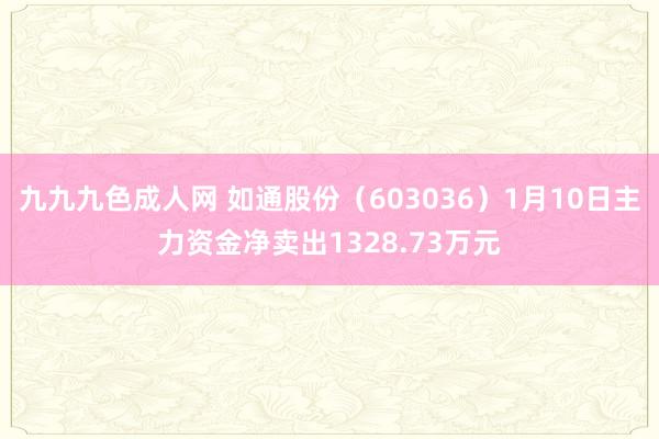 九九九色成人网 如通股份（603036）1月10日主力资金净卖出1328.73万元