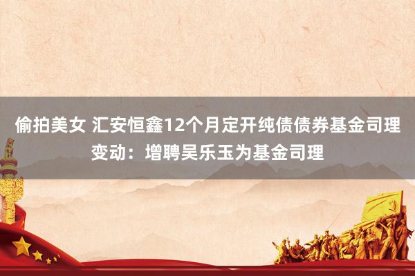 偷拍美女 汇安恒鑫12个月定开纯债债券基金司理变动：增聘吴乐玉为基金司理