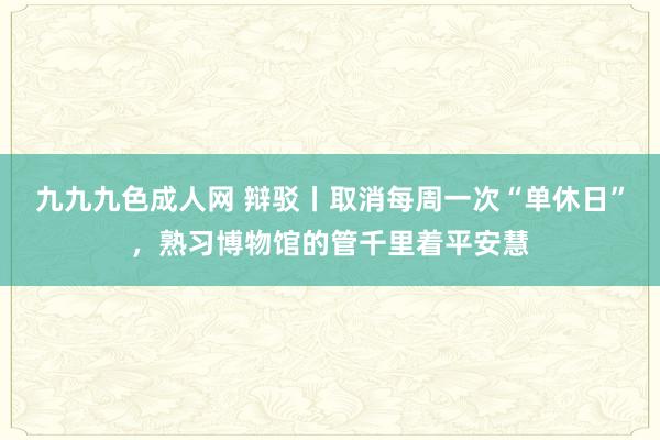 九九九色成人网 辩驳丨取消每周一次“单休日”，熟习博物馆的管千里着平安慧