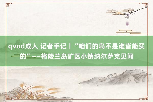 qvod成人 记者手记｜“咱们的岛不是谁皆能买的”——格陵兰岛矿区小镇纳尔萨克见闻