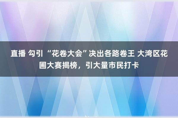 直播 勾引 “花卷大会”决出各路卷王 大湾区花圃大赛揭榜，引大量市民打卡