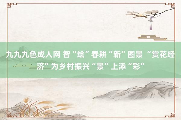九九九色成人网 智“绘”春耕“新”图景 “赏花经济”为乡村振兴“景”上添“彩”