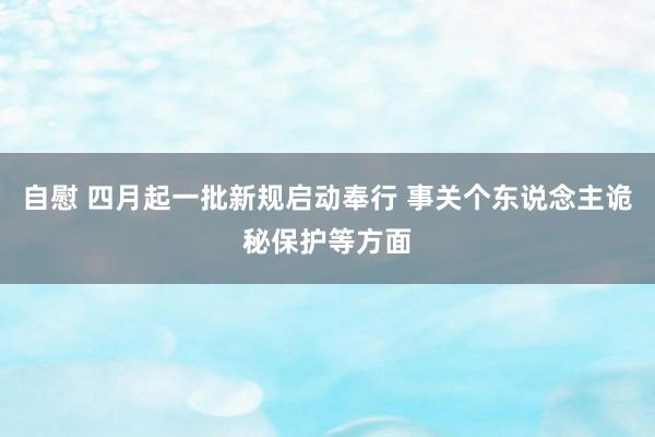 自慰 四月起一批新规启动奉行 事关个东说念主诡秘保护等方面
