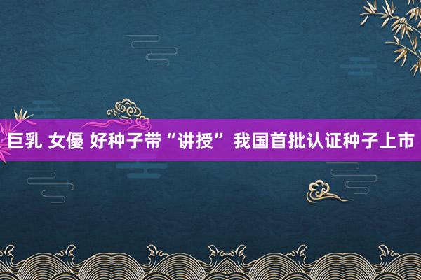 巨乳 女優 好种子带“讲授” 我国首批认证种子上市