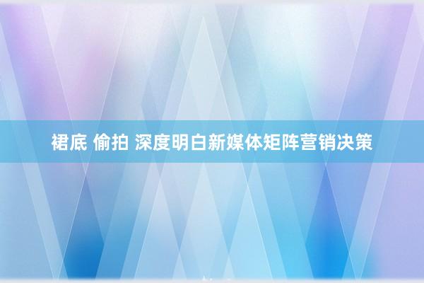 裙底 偷拍 深度明白新媒体矩阵营销决策