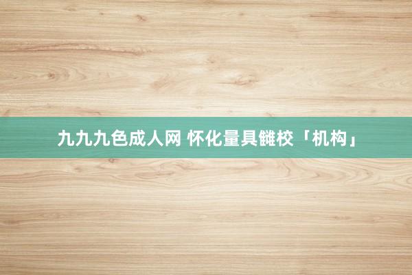 九九九色成人网 怀化量具雠校「机构」