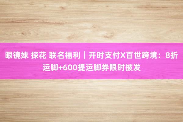 眼镜妹 探花 联名福利｜开时支付X百世跨境：8折运脚+600提运脚券限时披发