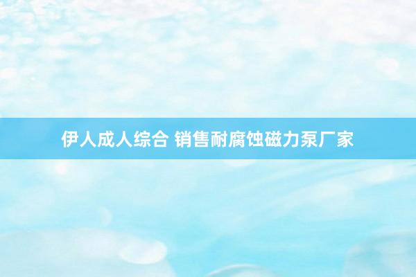 伊人成人综合 销售耐腐蚀磁力泵厂家