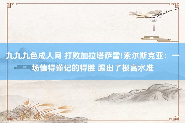 九九九色成人网 打败加拉塔萨雷!索尔斯克亚：一场值得谨记的得胜 踢出了极高水准