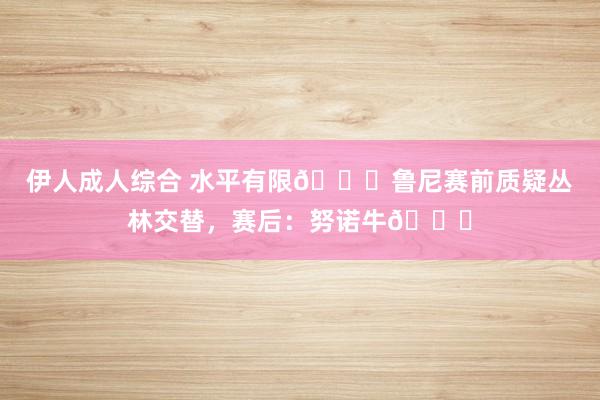 伊人成人综合 水平有限😅鲁尼赛前质疑丛林交替，赛后：努诺牛👍