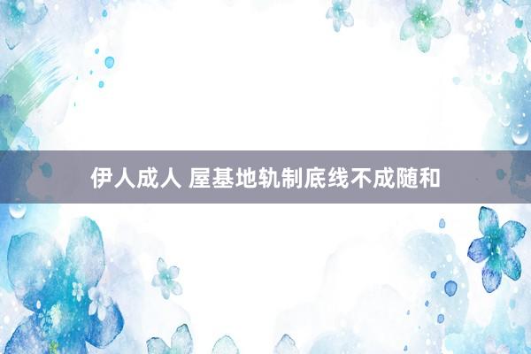 伊人成人 屋基地轨制底线不成随和