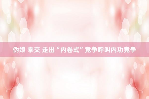 伪娘 拳交 走出“内卷式”竞争呼叫内功竞争