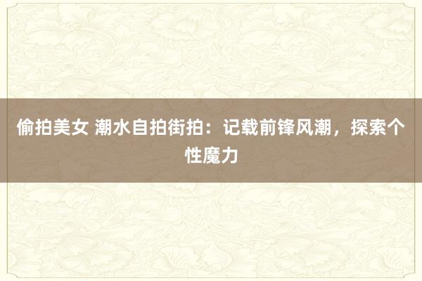偷拍美女 潮水自拍街拍：记载前锋风潮，探索个性魔力