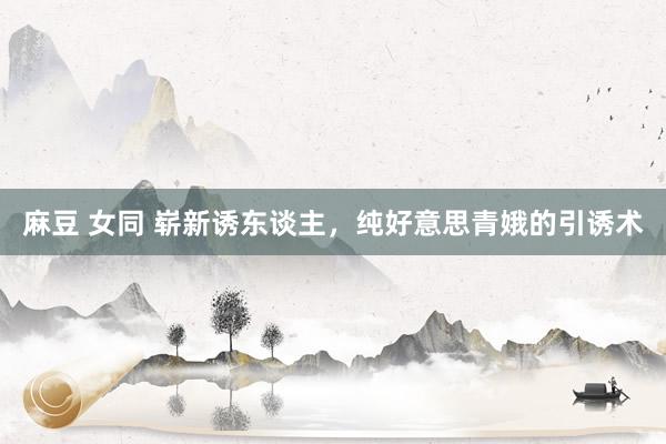 麻豆 女同 崭新诱东谈主，纯好意思青娥的引诱术