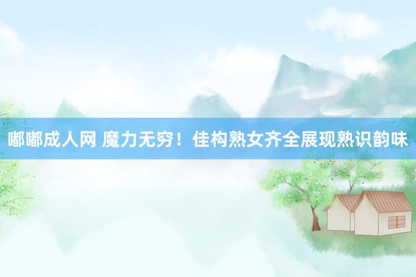 嘟嘟成人网 魔力无穷！佳构熟女齐全展现熟识韵味