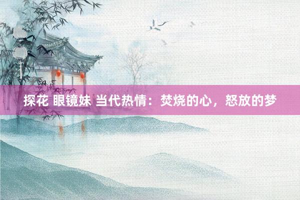 探花 眼镜妹 当代热情：焚烧的心，怒放的梦