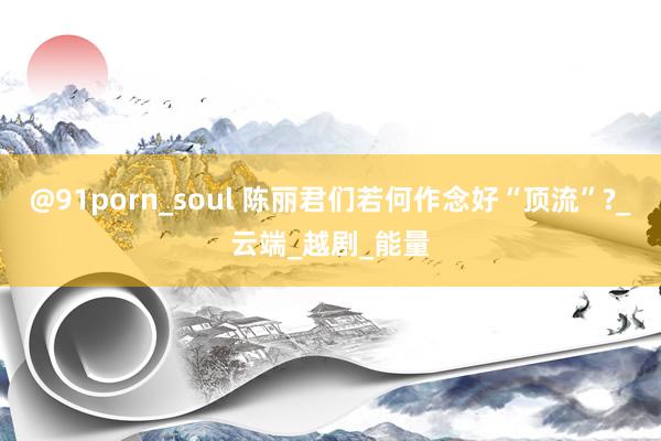 @91porn_soul 陈丽君们若何作念好“顶流”?_云端_越剧_能量