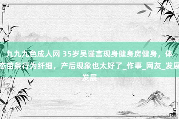九九九色成人网 35岁吴谨言现身健身房健身，体态苗条行为纤细，产后现象也太好了_作事_网友_发展