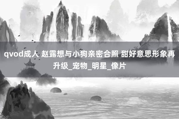 qvod成人 赵露想与小狗亲密合照 甜好意思形象再升级_宠物_明星_像片