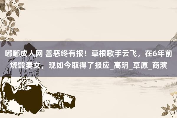 嘟嘟成人网 善恶终有报！草根歌手云飞，在6年前烧毁妻女，现如今取得了报应_高玥_草原_商演