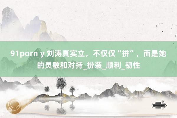 91porn y 刘涛真实立，不仅仅“拼”，而是她的灵敏和对持_扮装_顺利_韧性