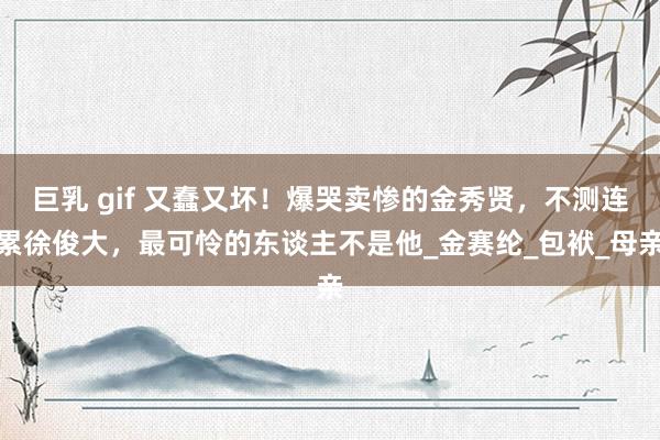 巨乳 gif 又蠢又坏！爆哭卖惨的金秀贤，不测连累徐俊大，最可怜的东谈主不是他_金赛纶_包袱_母亲