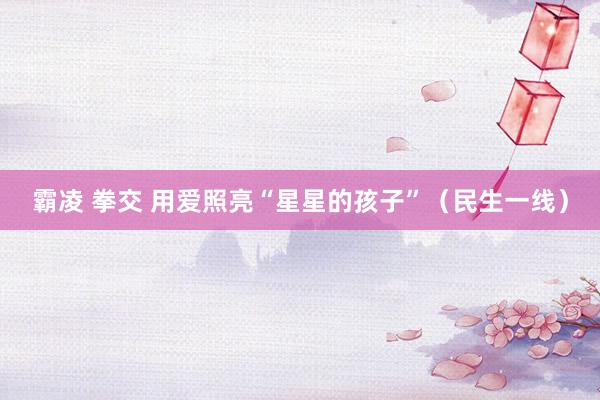 霸凌 拳交 用爱照亮“星星的孩子”（民生一线）