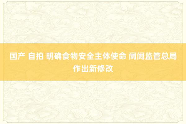 国产 自拍 明确食物安全主体使命 阛阓监管总局作出新修改