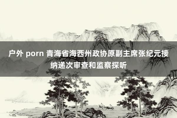 户外 porn 青海省海西州政协原副主席张纪元接纳递次审查和监察探听