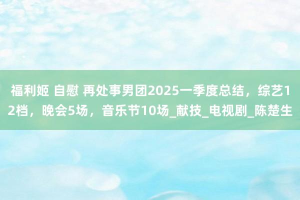 福利姬 自慰 再处事男团2025一季度总结，综艺12档，晚会5场，音乐节10场_献技_电视剧_陈楚生